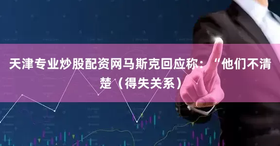 天津专业炒股配资网马斯克回应称：“他们不清楚（得失关系）