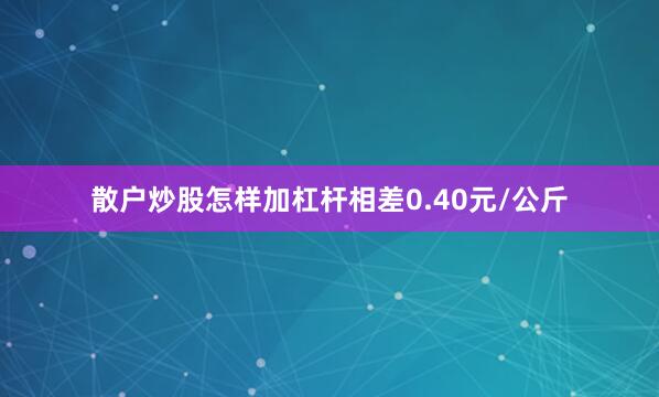 散户炒股怎样加杠杆相差0.40元/公斤
