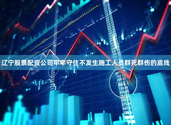 辽宁股票配资公司牢牢守住不发生施工人员群死群伤的底线