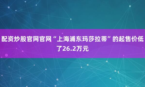 配资炒股官网官网“上海浦东玛莎拉蒂”的起售价低了26.2万元