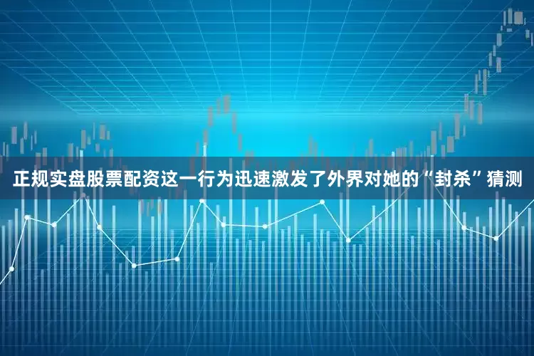 正规实盘股票配资这一行为迅速激发了外界对她的“封杀”猜测