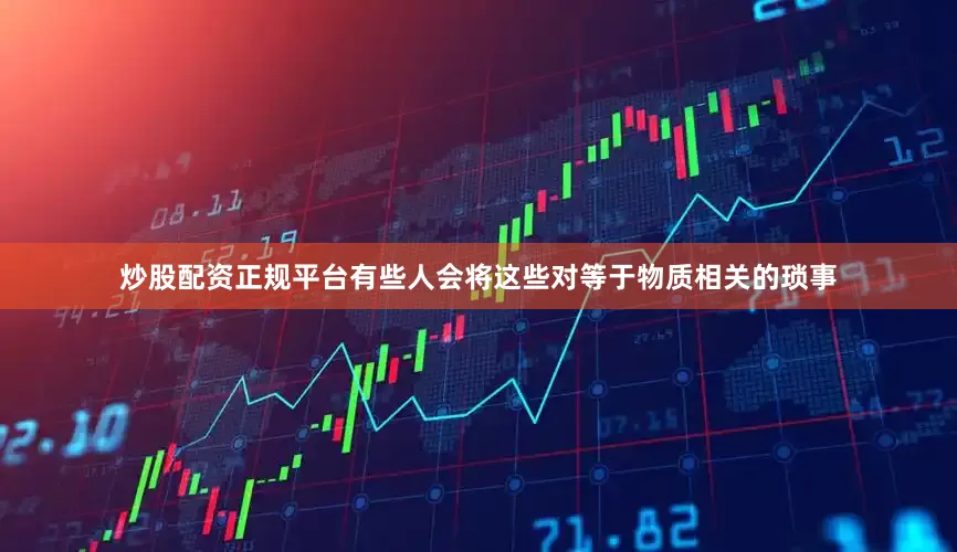 炒股配资正规平台有些人会将这些对等于物质相关的琐事
