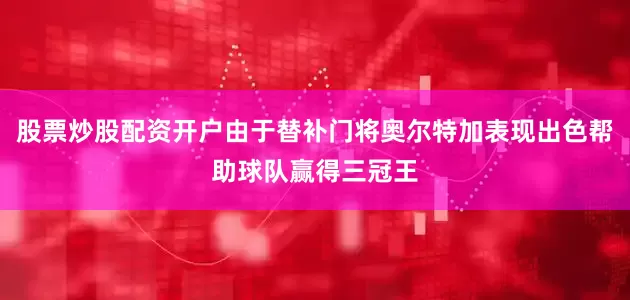 股票炒股配资开户由于替补门将奥尔特加表现出色帮助球队赢得三冠王
