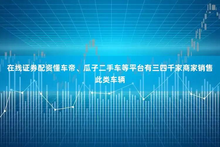 在线证券配资懂车帝、瓜子二手车等平台有三四千家商家销售此类车辆