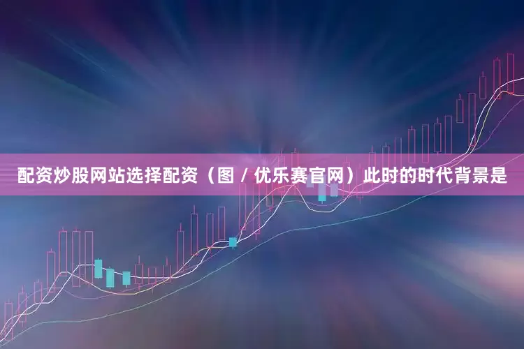 配资炒股网站选择配资（图 / 优乐赛官网）此时的时代背景是