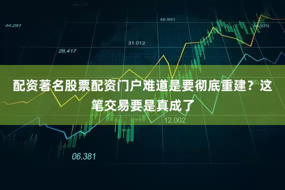 配资著名股票配资门户难道是要彻底重建？这笔交易要是真成了