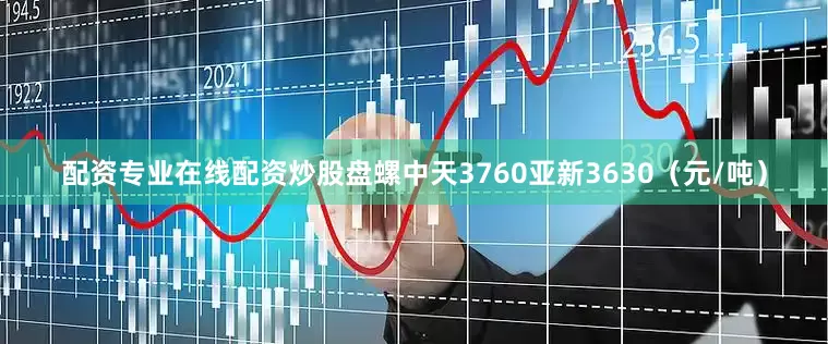 配资专业在线配资炒股盘螺中天3760亚新3630（元/吨）