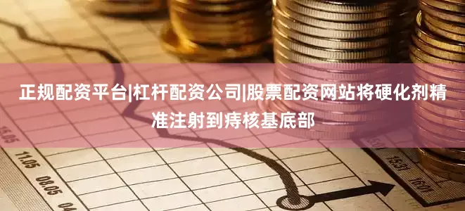 正规配资平台|杠杆配资公司|股票配资网站将硬化剂精准注射到痔核基底部
