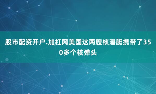 股市配资开户.加杠网美国这两艘核潜艇携带了350多个核弹头