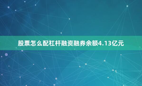 股票怎么配杠杆融资融券余额4.13亿元