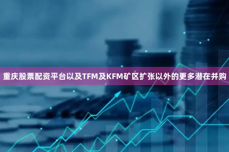 重庆股票配资平台以及TFM及KFM矿区扩张以外的更多潜在并购