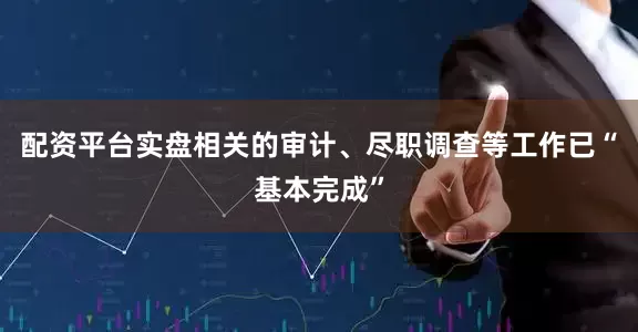 配资平台实盘相关的审计、尽职调查等工作已“基本完成”