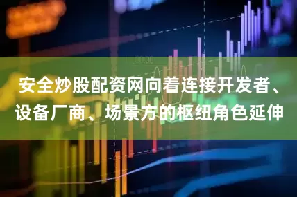 安全炒股配资网向着连接开发者、设备厂商、场景方的枢纽角色延伸