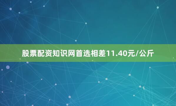 股票配资知识网首选相差11.40元/公斤