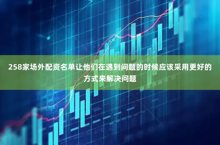 258家场外配资名单让他们在遇到问题的时候应该采用更好的方式来解决问题