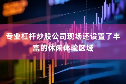 专业杠杆炒股公司现场还设置了丰富的休闲体验区域