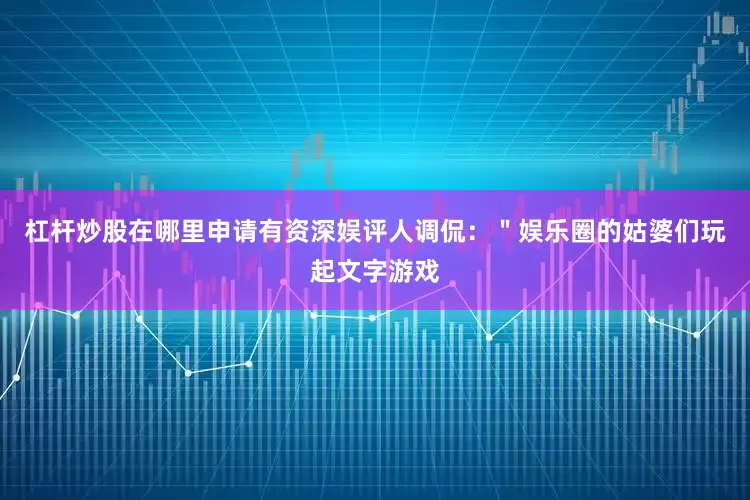 杠杆炒股在哪里申请有资深娱评人调侃：＂娱乐圈的姑婆们玩起文字游戏